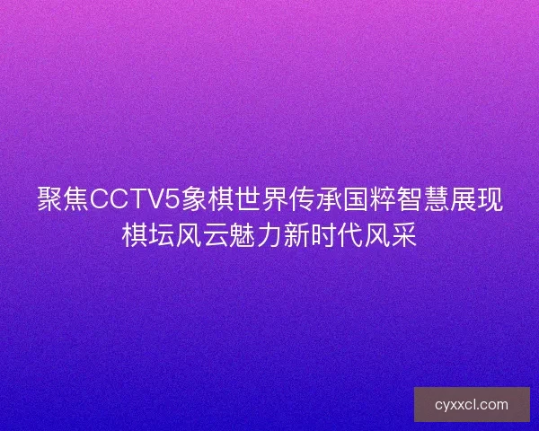 聚焦CCTV5象棋世界传承国粹智慧展现棋坛风云魅力新时代风采