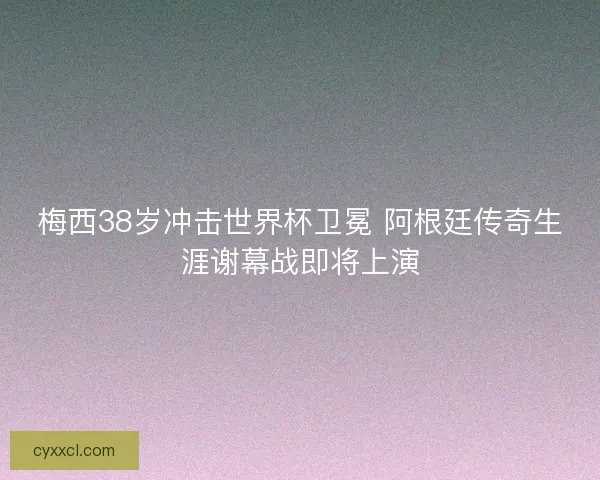 梅西38岁冲击世界杯卫冕 阿根廷传奇生涯谢幕战即将上演 梅西38岁冲击世界杯卫冕 阿根廷传奇生涯谢幕战即将上演