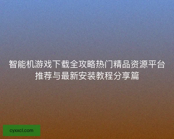 智能机游戏下载全攻略热门精品资源平台推荐与最新安装教程分享篇