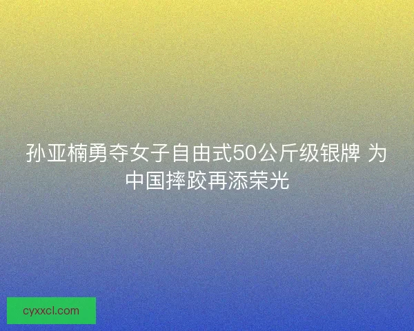 孙亚楠勇夺女子自由式50公斤级银牌 为中国摔跤再添荣光
