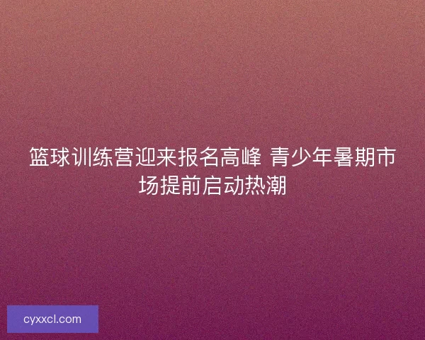 篮球训练营迎来报名高峰 青少年暑期市场提前启动热潮