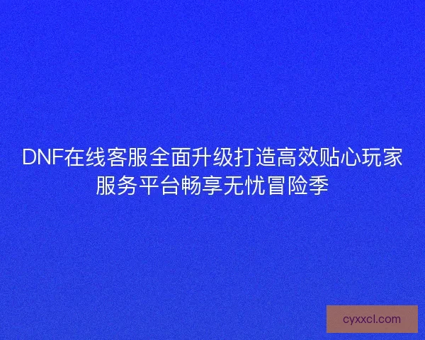 DNF在线客服全面升级打造高效贴心玩家服务平台畅享无忧冒险季