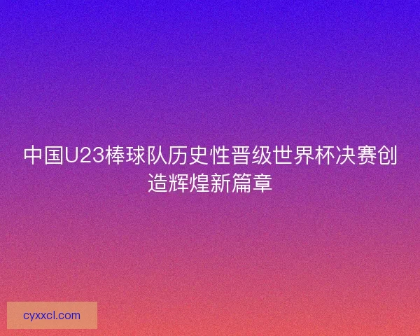 中国U23棒球队历史性晋级世界杯决赛创造辉煌新篇章