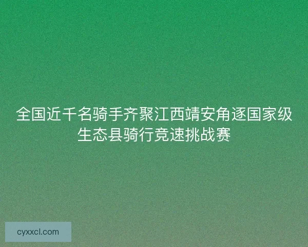 全国近千名骑手齐聚江西靖安角逐国家级生态县骑行竞速挑战赛