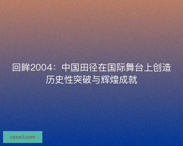 回眸2004：中国田径在国际舞台上创造历史性突破与辉煌成就