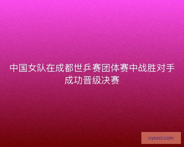 中国女队在成都世乒赛团体赛中战胜对手成功晋级决赛