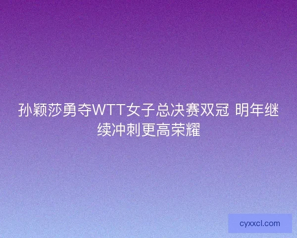 孙颖莎勇夺WTT女子总决赛双冠 明年继续冲刺更高荣耀 孙颖莎勇夺WTT女子总决赛双冠 明年继续冲刺更高荣耀