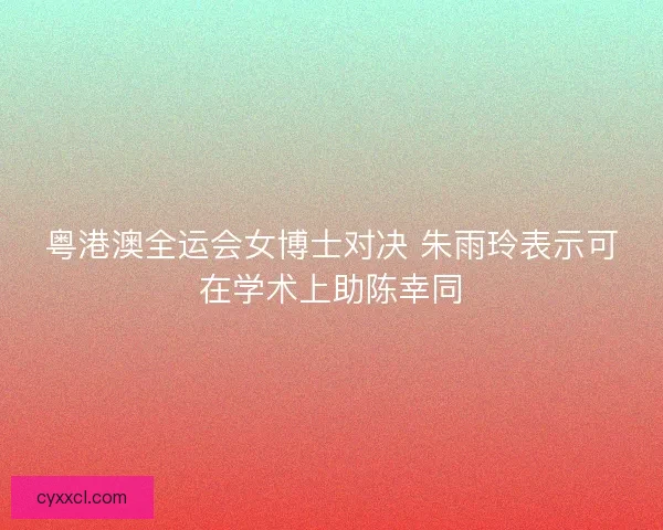 粤港澳全运会女博士对决 朱雨玲表示可在学术上助陈幸同 粤港澳全运会女博士对决 朱雨玲表示可在学术上助陈幸同
