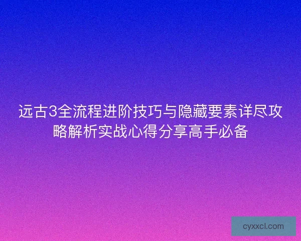 远古3全流程进阶技巧与隐藏要素详尽攻略解析实战心得分享高手必备