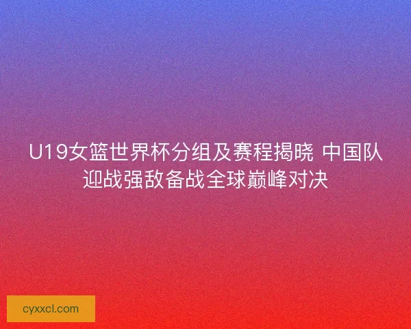 U19女篮世界杯分组及赛程揭晓 中国队迎战强敌备战全球巅峰对决 U19女篮世界杯分组及赛程揭晓 中国队迎战强敌备战全球巅峰对决
