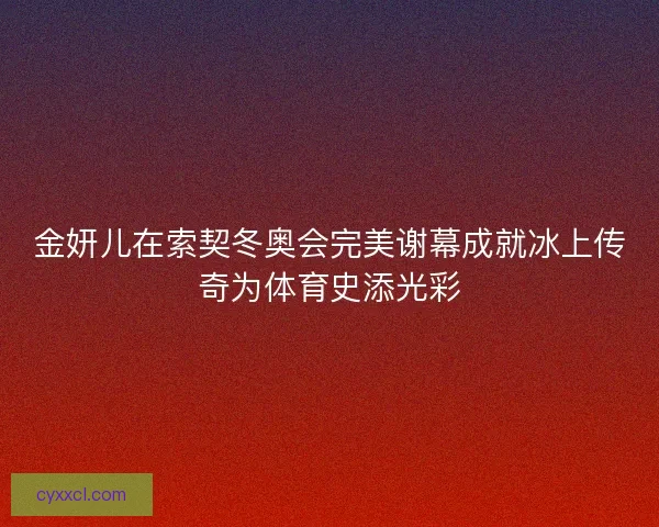 金妍儿在索契冬奥会完美谢幕成就冰上传奇为体育史添光彩 金妍儿在索契冬奥会完美谢幕成就冰上传奇为体育史添光彩