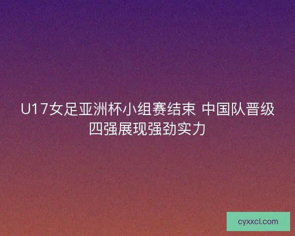 U17女足亚洲杯小组赛结束 中国队晋级四强展现强劲实力