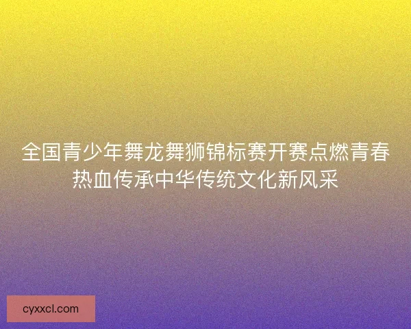 全国青少年舞龙舞狮锦标赛开赛点燃青春热血传承中华传统文化新风采