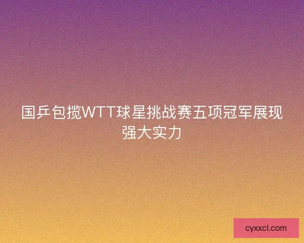 国乒包揽WTT球星挑战赛五项冠军展现强大实力